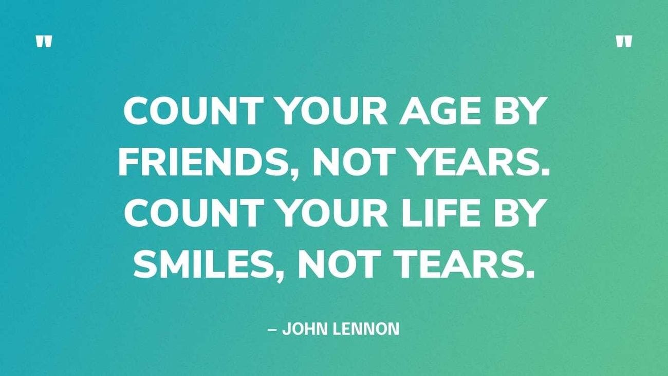 "Count your age by friends, not years. Count your life by smiles, not tears." - John Lennon