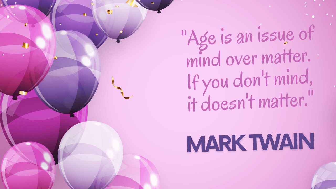 "Age is an issue of mind over matter. If you don't mind, it doesn't matter." - Mark Twain