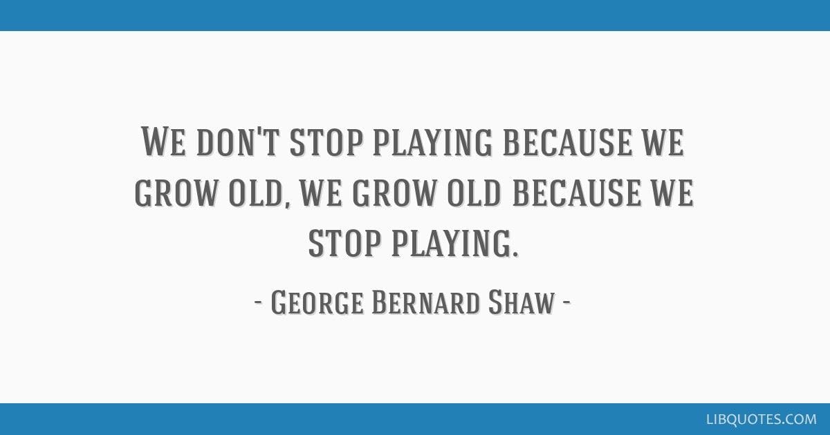 "We don't stop playing because we grow old; we grow old because we stop playing." - George Bernard Shaw